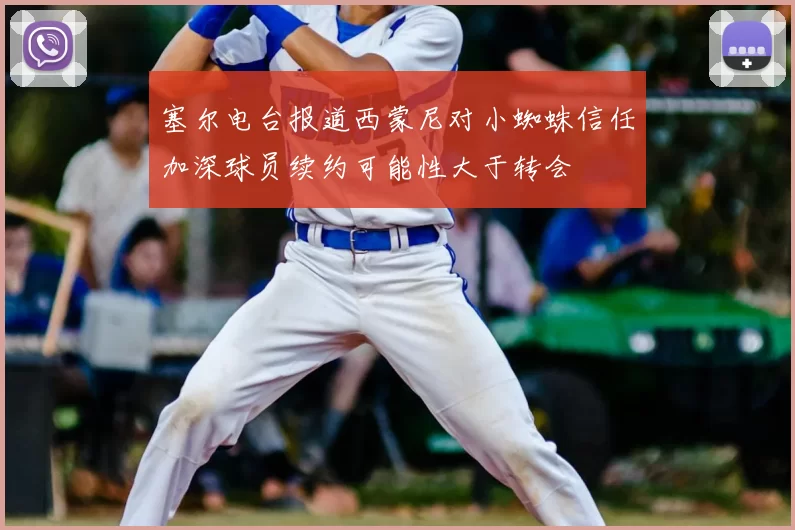塞尔电台报道西蒙尼对小蜘蛛信任加深球员续约可能性大于转会