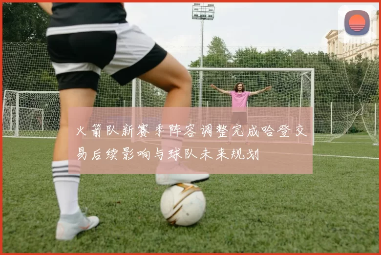 火箭队新赛季阵容调整完成哈登交易后续影响与球队未来规划