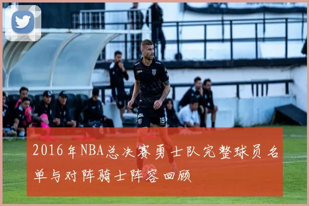 2016年NBA总决赛勇士队完整球员名单与对阵骑士阵容回顾