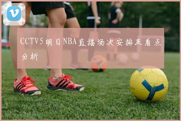 CCTV5明日NBA直播场次安排及看点分析