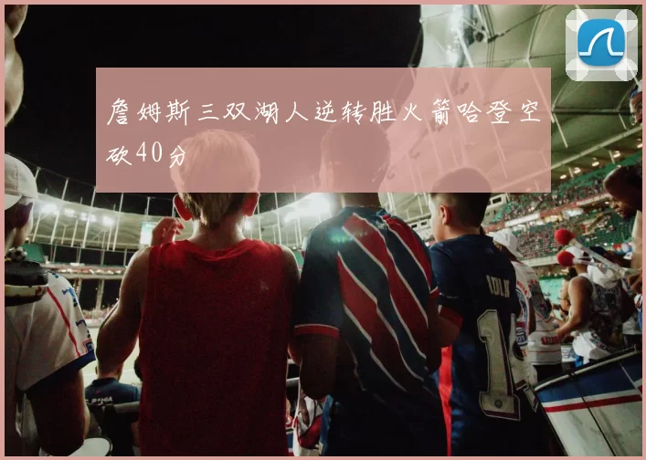 詹姆斯三双湖人逆转胜火箭哈登空砍40分