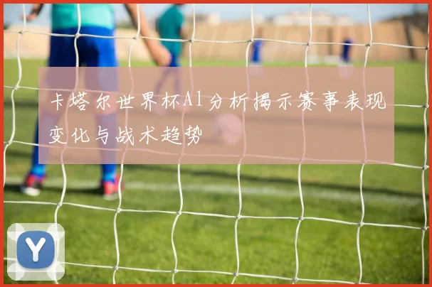 卡塔尔世界杯Al分析揭示赛事表现变化与战术趋势