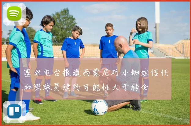 塞尔电台报道西蒙尼对小蜘蛛信任加深球员续约可能性大于转会