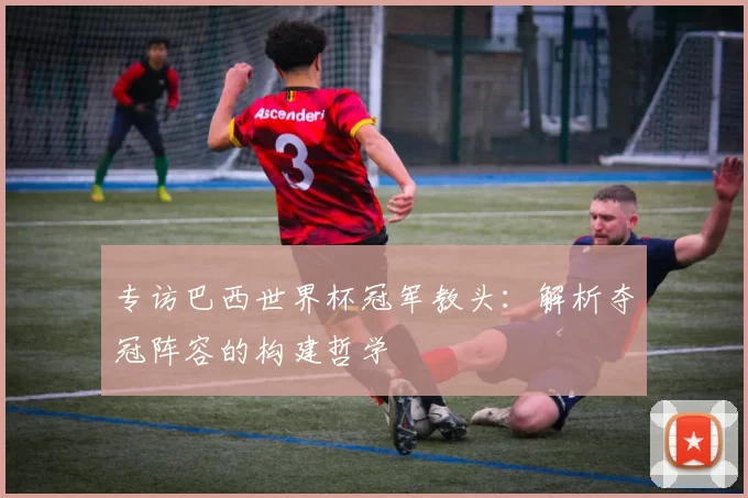 专访巴西世界杯冠军教头：解析夺冠阵容的构建哲学