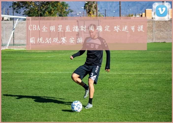 CBA全明星直播时间确定 球迷可提前规划观赛安排