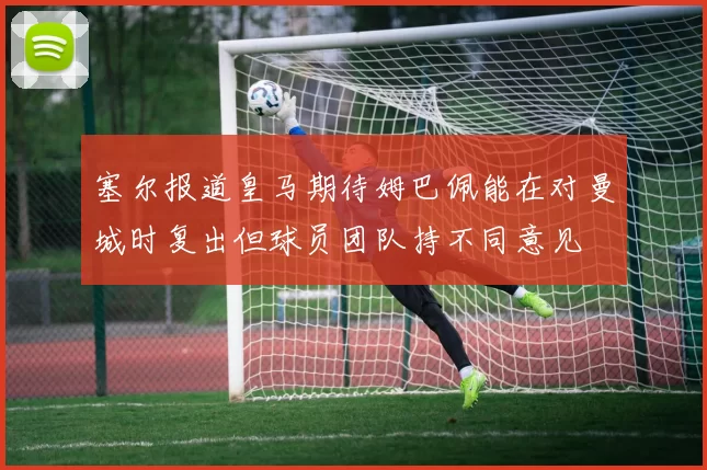 塞尔报道皇马期待姆巴佩能在对曼城时复出但球员团队持不同意见