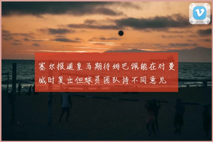 塞尔报道皇马期待姆巴佩能在对曼城时复出但球员团队持不同意见
