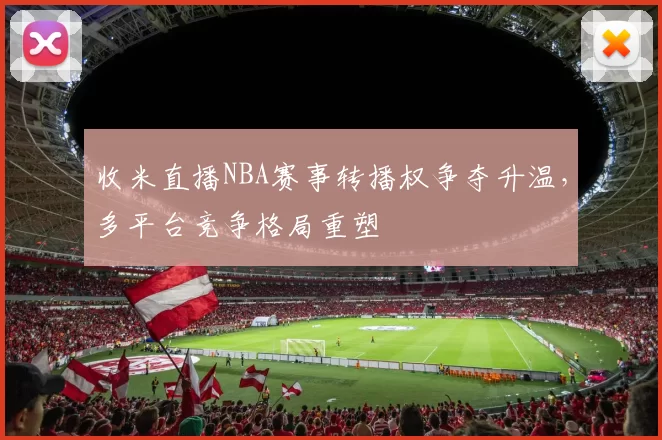 收米直播NBA赛事转播权争夺升温,多平台竞争格局重塑