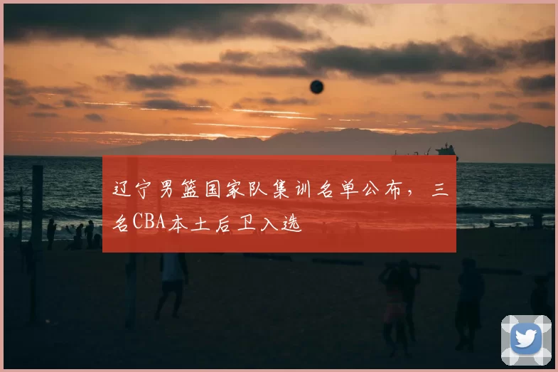 辽宁男篮国家队集训名单公布，三名CBA本土后卫入选