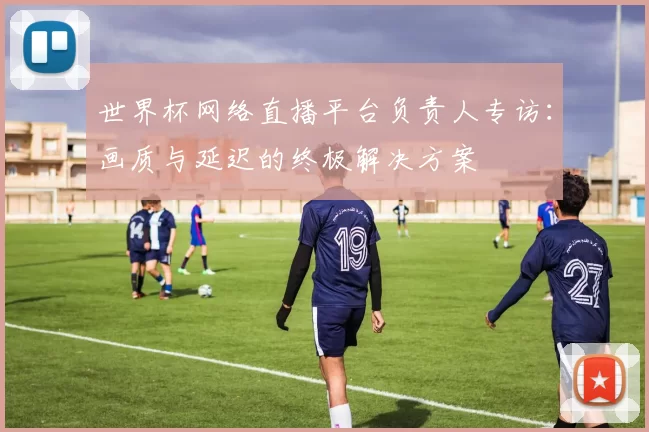 世界杯网络直播平台负责人专访：画质与延迟的终极解决方案