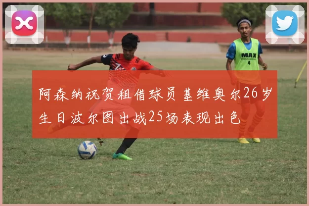 阿森纳祝贺租借球员基维奥尔26岁生日波尔图出战25场表现出色